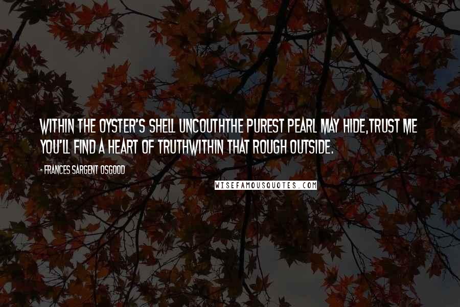 Frances Sargent Osgood Quotes: Within the oyster's shell uncouthThe purest pearl may hide,Trust me you'll find a heart of truthWithin that rough outside.