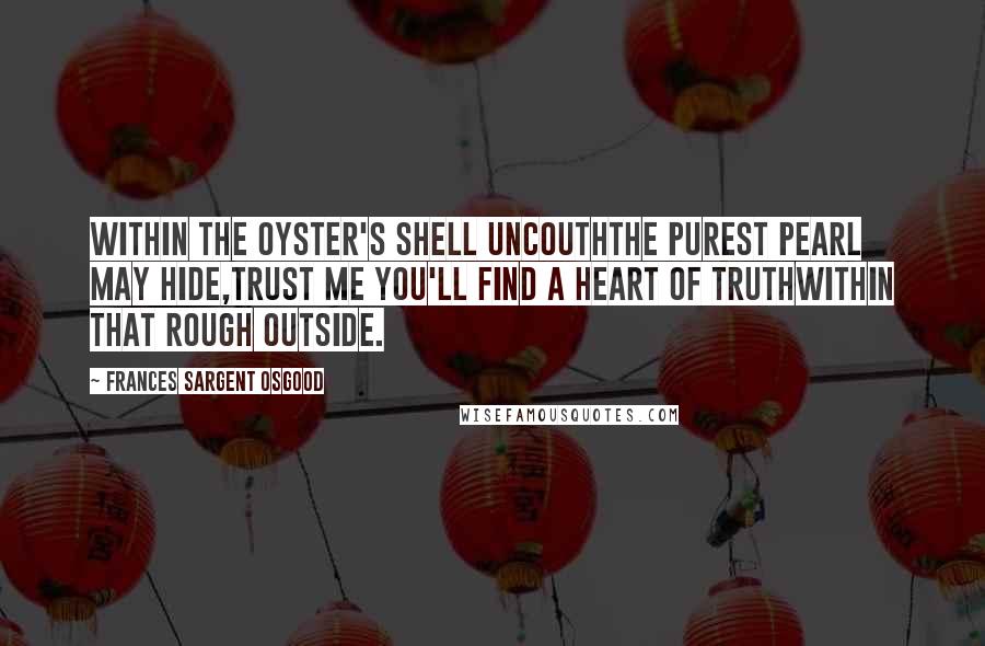 Frances Sargent Osgood Quotes: Within the oyster's shell uncouthThe purest pearl may hide,Trust me you'll find a heart of truthWithin that rough outside.