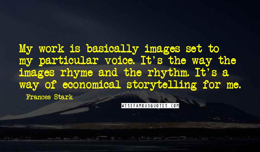 Frances Stark Quotes: My work is basically images set to my particular voice. It's the way the images rhyme and the rhythm. It's a way of economical storytelling for me.