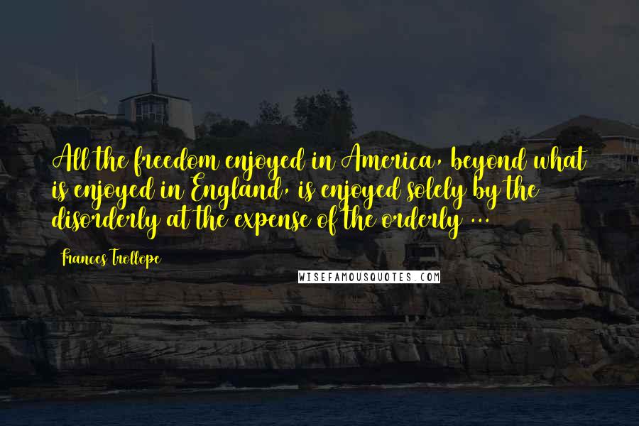 Frances Trollope Quotes: All the freedom enjoyed in America, beyond what is enjoyed in England, is enjoyed solely by the disorderly at the expense of the orderly ...