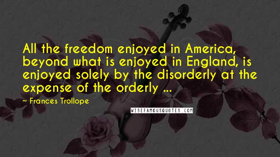 Frances Trollope Quotes: All the freedom enjoyed in America, beyond what is enjoyed in England, is enjoyed solely by the disorderly at the expense of the orderly ...