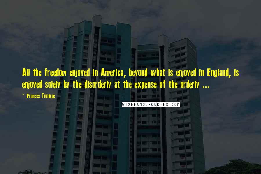 Frances Trollope Quotes: All the freedom enjoyed in America, beyond what is enjoyed in England, is enjoyed solely by the disorderly at the expense of the orderly ...