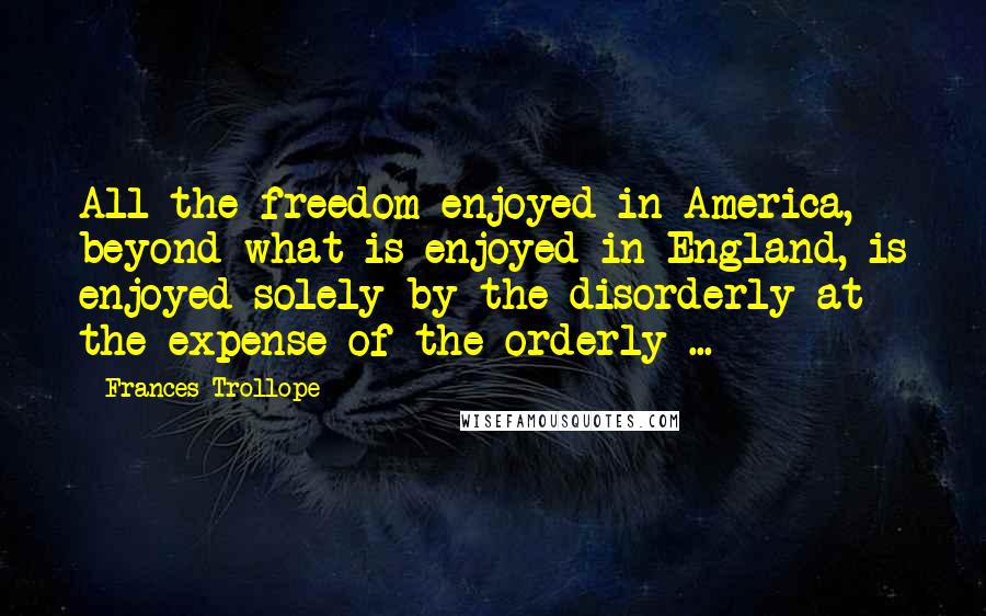 Frances Trollope Quotes: All the freedom enjoyed in America, beyond what is enjoyed in England, is enjoyed solely by the disorderly at the expense of the orderly ...