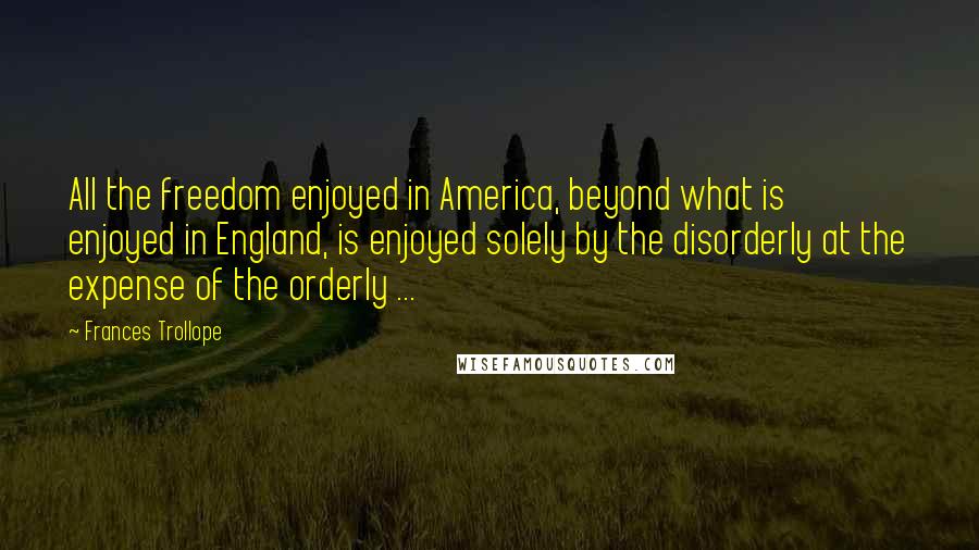 Frances Trollope Quotes: All the freedom enjoyed in America, beyond what is enjoyed in England, is enjoyed solely by the disorderly at the expense of the orderly ...