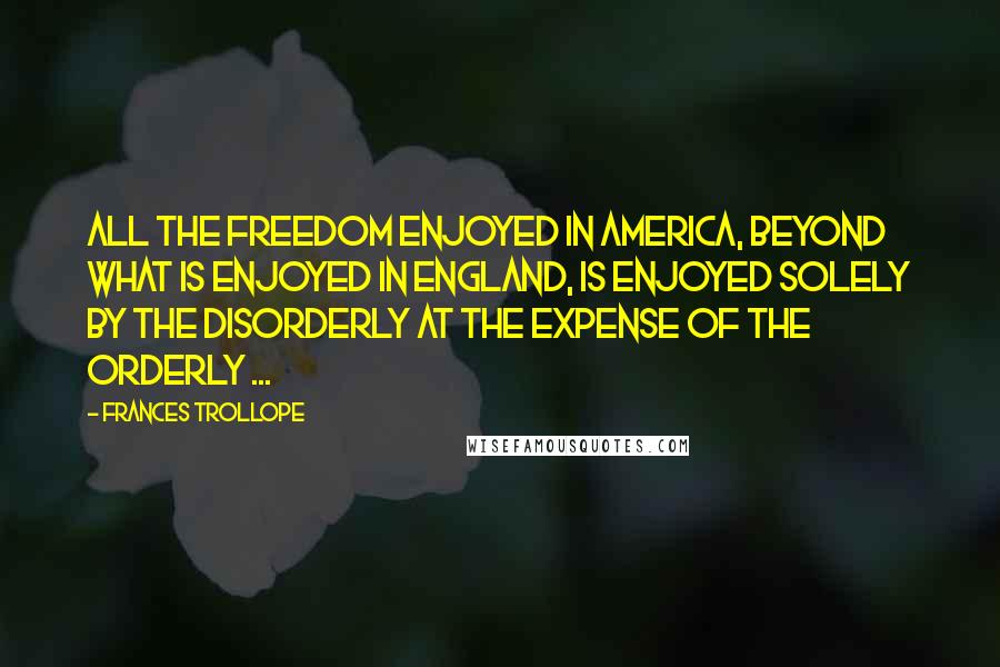 Frances Trollope Quotes: All the freedom enjoyed in America, beyond what is enjoyed in England, is enjoyed solely by the disorderly at the expense of the orderly ...