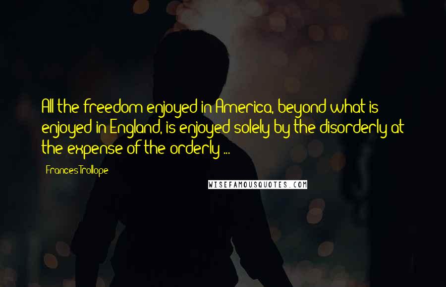 Frances Trollope Quotes: All the freedom enjoyed in America, beyond what is enjoyed in England, is enjoyed solely by the disorderly at the expense of the orderly ...
