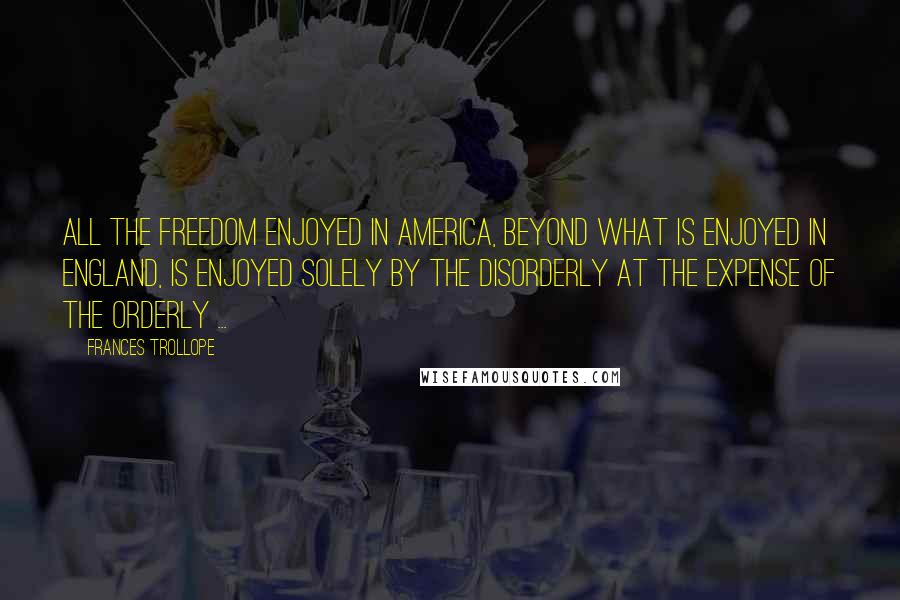 Frances Trollope Quotes: All the freedom enjoyed in America, beyond what is enjoyed in England, is enjoyed solely by the disorderly at the expense of the orderly ...