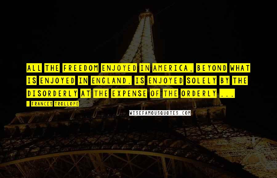 Frances Trollope Quotes: All the freedom enjoyed in America, beyond what is enjoyed in England, is enjoyed solely by the disorderly at the expense of the orderly ...