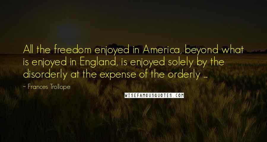 Frances Trollope Quotes: All the freedom enjoyed in America, beyond what is enjoyed in England, is enjoyed solely by the disorderly at the expense of the orderly ...