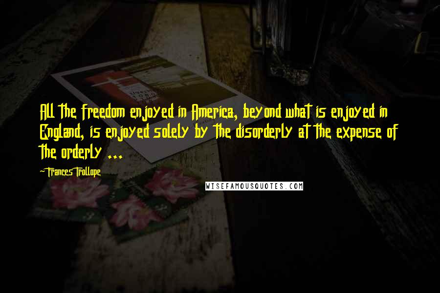 Frances Trollope Quotes: All the freedom enjoyed in America, beyond what is enjoyed in England, is enjoyed solely by the disorderly at the expense of the orderly ...