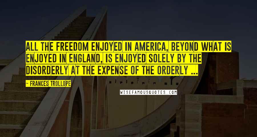 Frances Trollope Quotes: All the freedom enjoyed in America, beyond what is enjoyed in England, is enjoyed solely by the disorderly at the expense of the orderly ...