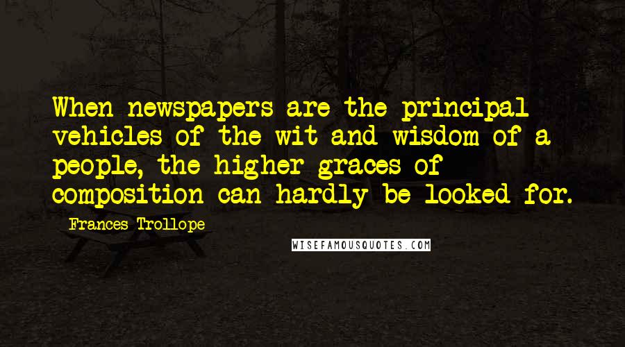 Frances Trollope Quotes: When newspapers are the principal vehicles of the wit and wisdom of a people, the higher graces of composition can hardly be looked for.