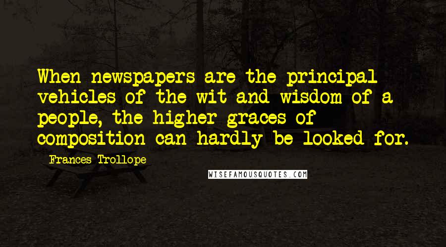 Frances Trollope Quotes: When newspapers are the principal vehicles of the wit and wisdom of a people, the higher graces of composition can hardly be looked for.