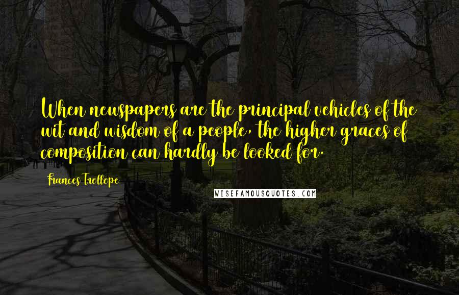 Frances Trollope Quotes: When newspapers are the principal vehicles of the wit and wisdom of a people, the higher graces of composition can hardly be looked for.