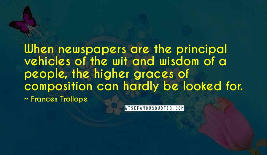 Frances Trollope Quotes: When newspapers are the principal vehicles of the wit and wisdom of a people, the higher graces of composition can hardly be looked for.