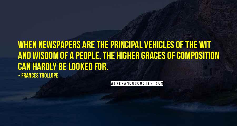 Frances Trollope Quotes: When newspapers are the principal vehicles of the wit and wisdom of a people, the higher graces of composition can hardly be looked for.