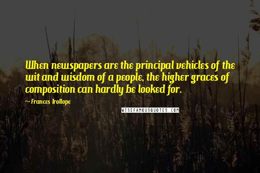 Frances Trollope Quotes: When newspapers are the principal vehicles of the wit and wisdom of a people, the higher graces of composition can hardly be looked for.