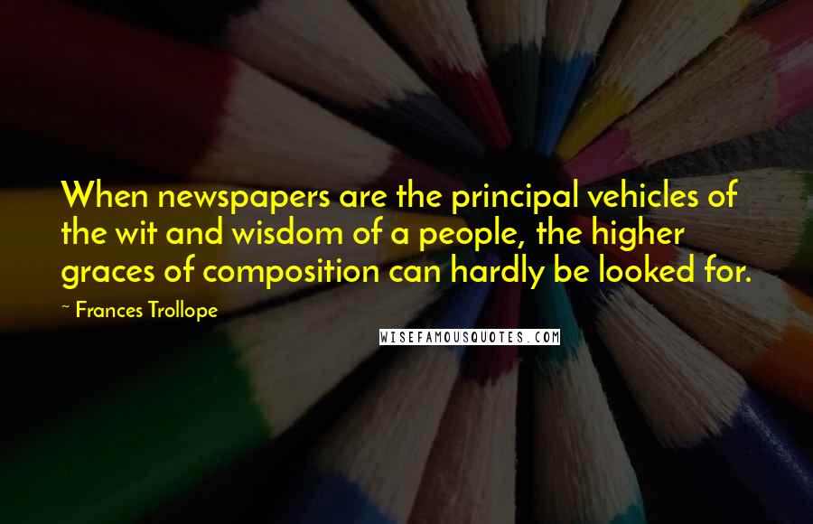 Frances Trollope Quotes: When newspapers are the principal vehicles of the wit and wisdom of a people, the higher graces of composition can hardly be looked for.