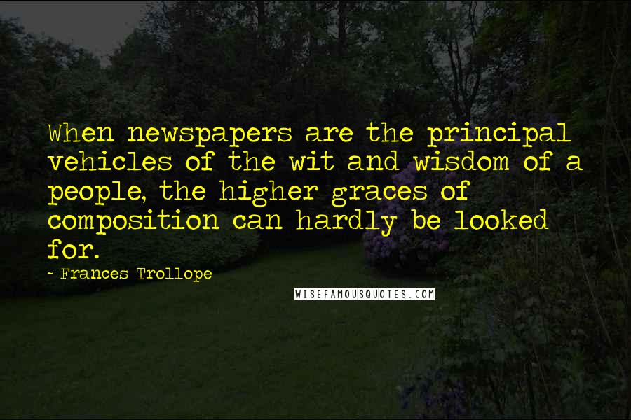 Frances Trollope Quotes: When newspapers are the principal vehicles of the wit and wisdom of a people, the higher graces of composition can hardly be looked for.