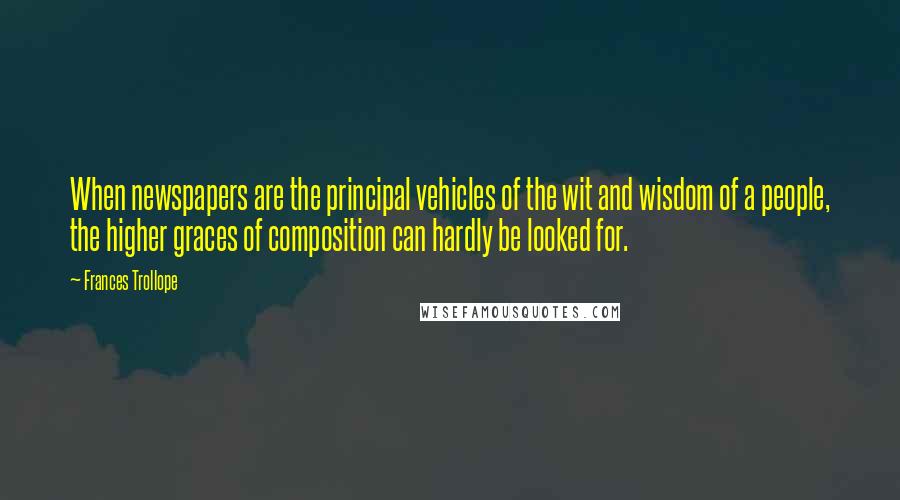 Frances Trollope Quotes: When newspapers are the principal vehicles of the wit and wisdom of a people, the higher graces of composition can hardly be looked for.