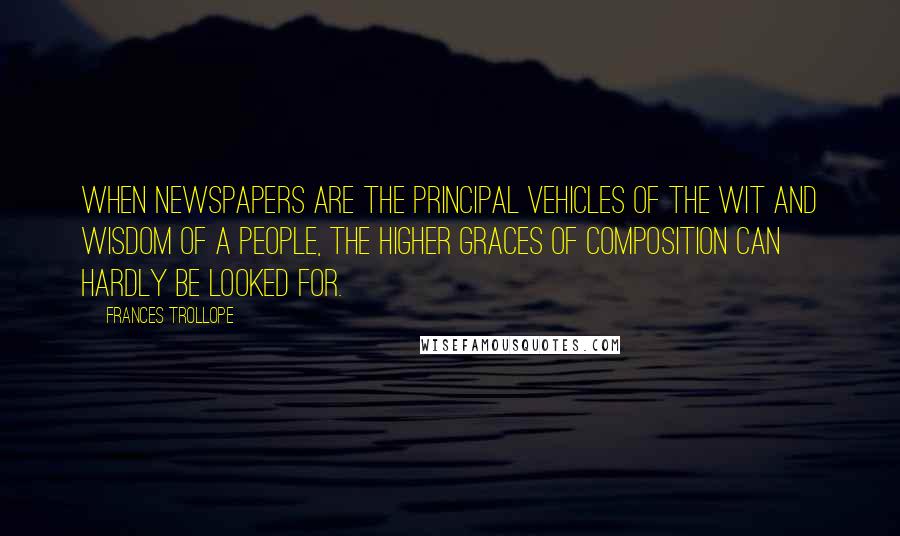 Frances Trollope Quotes: When newspapers are the principal vehicles of the wit and wisdom of a people, the higher graces of composition can hardly be looked for.