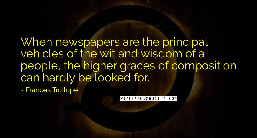 Frances Trollope Quotes: When newspapers are the principal vehicles of the wit and wisdom of a people, the higher graces of composition can hardly be looked for.