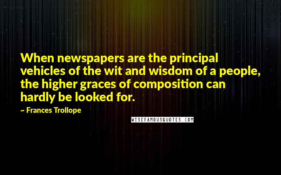 Frances Trollope Quotes: When newspapers are the principal vehicles of the wit and wisdom of a people, the higher graces of composition can hardly be looked for.