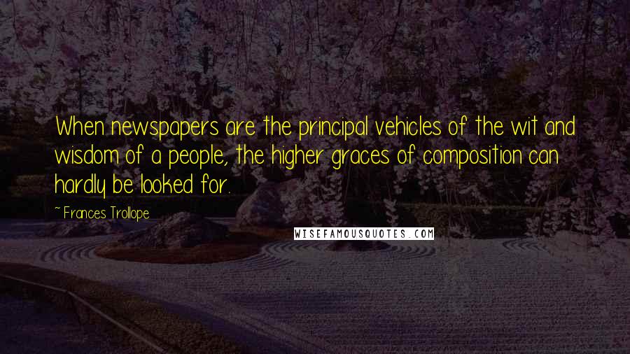 Frances Trollope Quotes: When newspapers are the principal vehicles of the wit and wisdom of a people, the higher graces of composition can hardly be looked for.