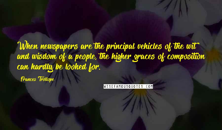 Frances Trollope Quotes: When newspapers are the principal vehicles of the wit and wisdom of a people, the higher graces of composition can hardly be looked for.