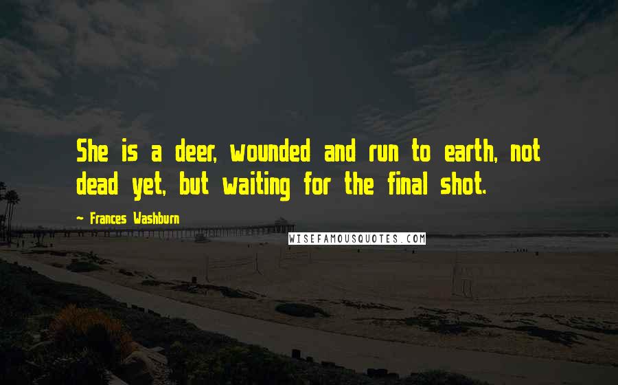 Frances Washburn Quotes: She is a deer, wounded and run to earth, not dead yet, but waiting for the final shot.