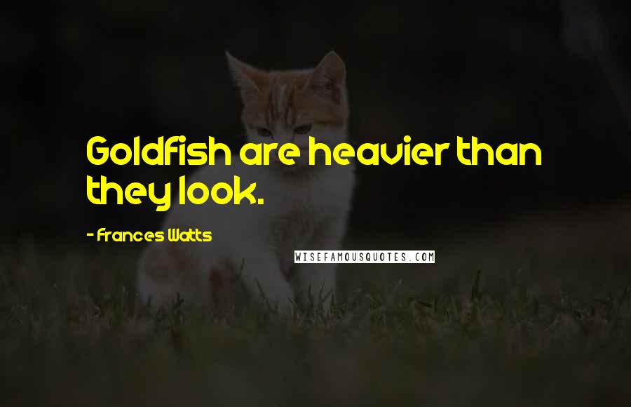 Frances Watts Quotes: Goldfish are heavier than they look.