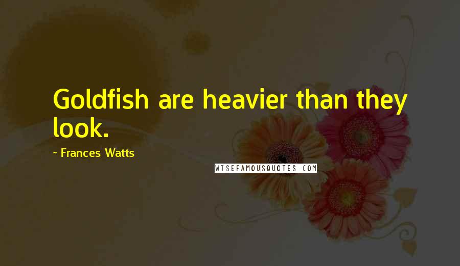 Frances Watts Quotes: Goldfish are heavier than they look.