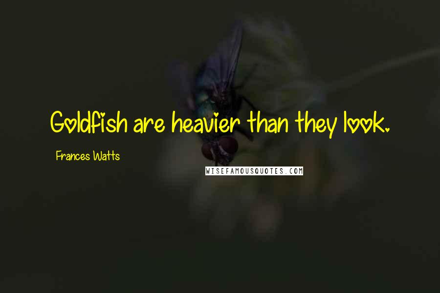 Frances Watts Quotes: Goldfish are heavier than they look.