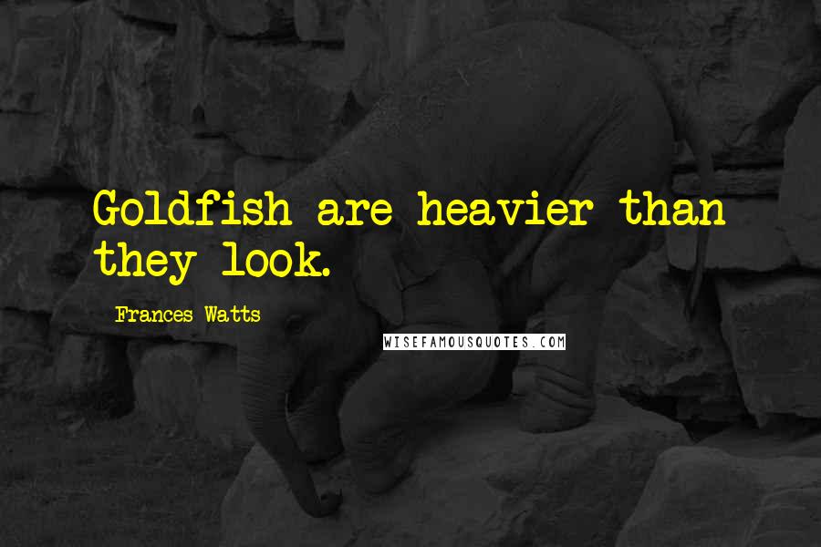 Frances Watts Quotes: Goldfish are heavier than they look.