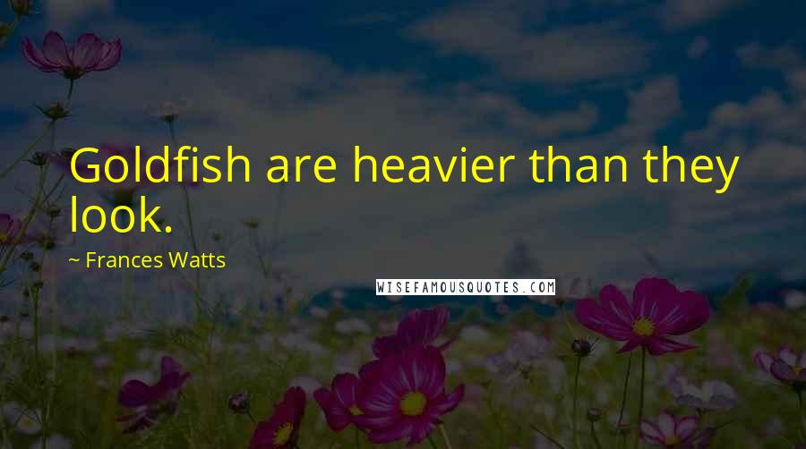 Frances Watts Quotes: Goldfish are heavier than they look.