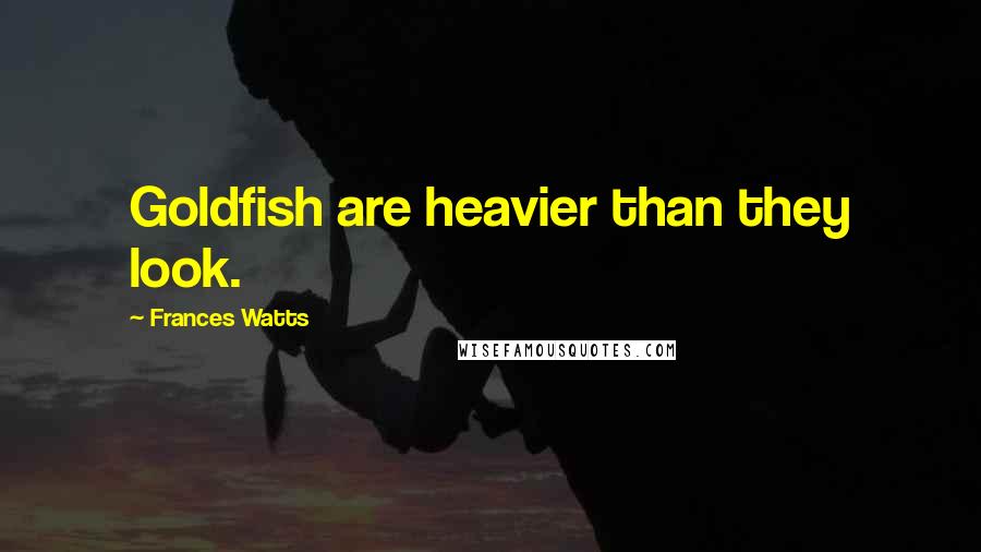 Frances Watts Quotes: Goldfish are heavier than they look.