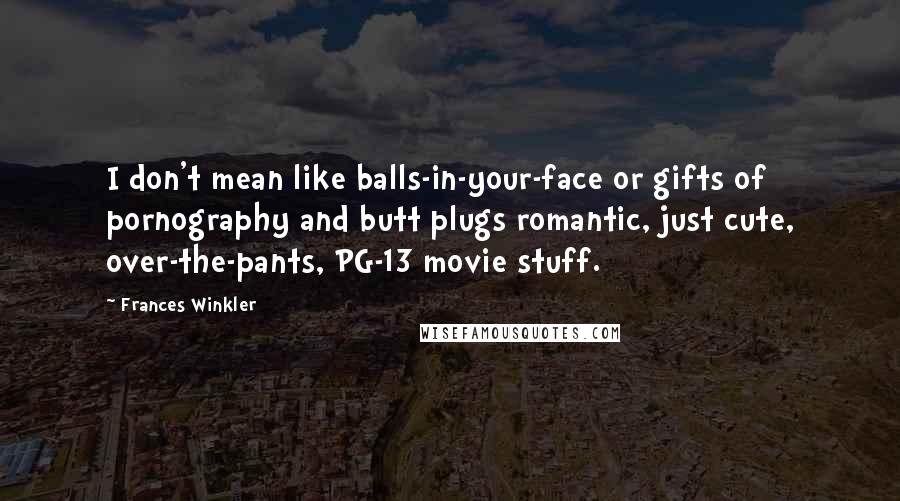 Frances Winkler Quotes: I don't mean like balls-in-your-face or gifts of pornography and butt plugs romantic, just cute, over-the-pants, PG-13 movie stuff.