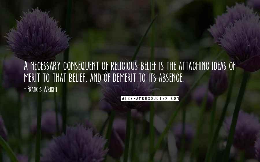 Frances Wright Quotes: A necessary consequent of religious belief is the attaching ideas of merit to that belief, and of demerit to its absence.