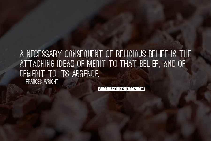 Frances Wright Quotes: A necessary consequent of religious belief is the attaching ideas of merit to that belief, and of demerit to its absence.