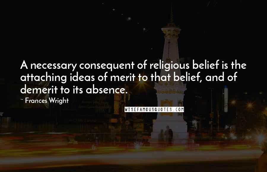 Frances Wright Quotes: A necessary consequent of religious belief is the attaching ideas of merit to that belief, and of demerit to its absence.