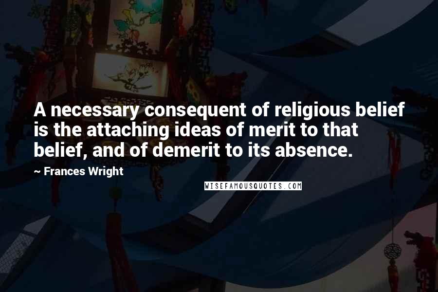 Frances Wright Quotes: A necessary consequent of religious belief is the attaching ideas of merit to that belief, and of demerit to its absence.