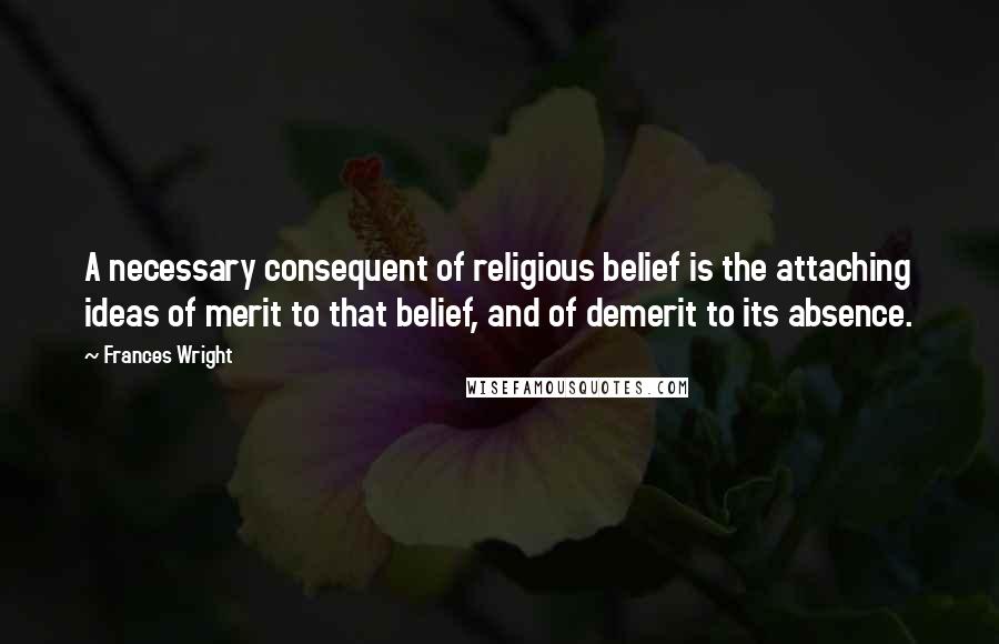 Frances Wright Quotes: A necessary consequent of religious belief is the attaching ideas of merit to that belief, and of demerit to its absence.