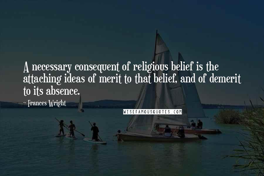 Frances Wright Quotes: A necessary consequent of religious belief is the attaching ideas of merit to that belief, and of demerit to its absence.