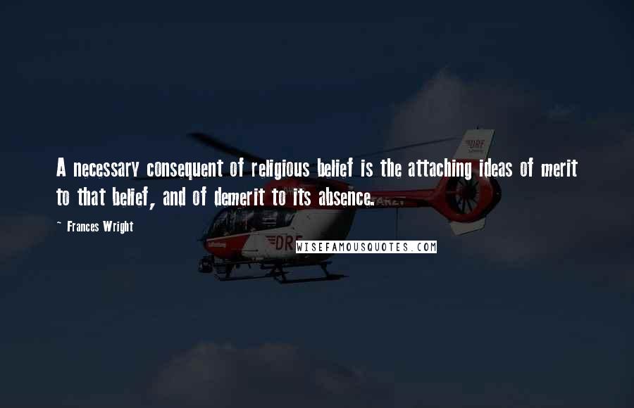 Frances Wright Quotes: A necessary consequent of religious belief is the attaching ideas of merit to that belief, and of demerit to its absence.