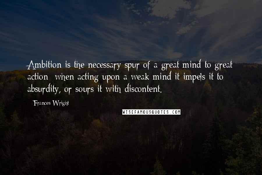 Frances Wright Quotes: Ambition is the necessary spur of a great mind to great action; when acting upon a weak mind it impels it to absurdity, or sours it with discontent.