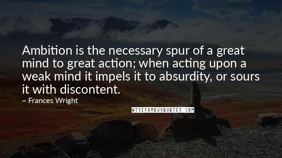 Frances Wright Quotes: Ambition is the necessary spur of a great mind to great action; when acting upon a weak mind it impels it to absurdity, or sours it with discontent.