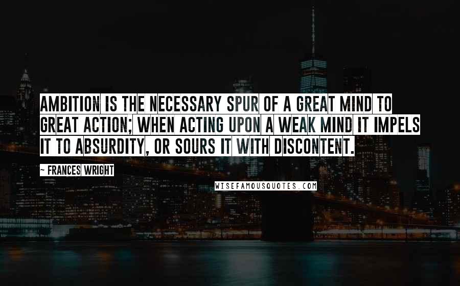 Frances Wright Quotes: Ambition is the necessary spur of a great mind to great action; when acting upon a weak mind it impels it to absurdity, or sours it with discontent.