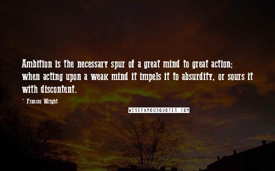 Frances Wright Quotes: Ambition is the necessary spur of a great mind to great action; when acting upon a weak mind it impels it to absurdity, or sours it with discontent.