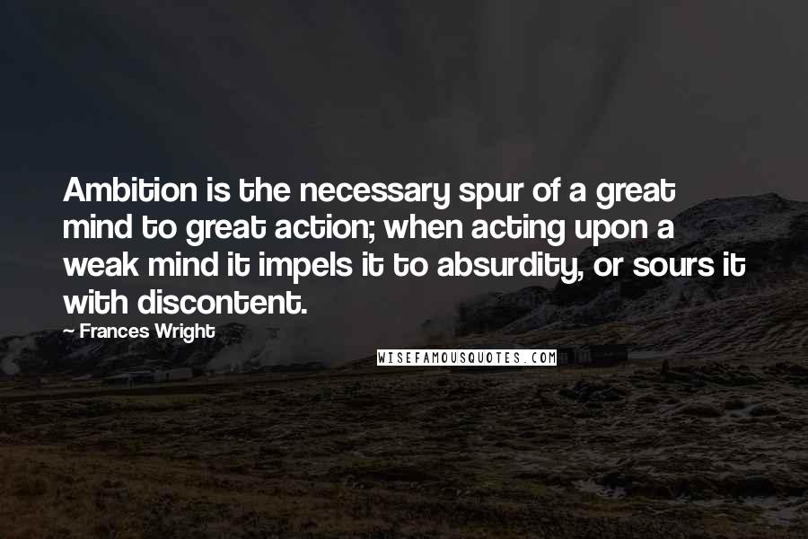 Frances Wright Quotes: Ambition is the necessary spur of a great mind to great action; when acting upon a weak mind it impels it to absurdity, or sours it with discontent.
