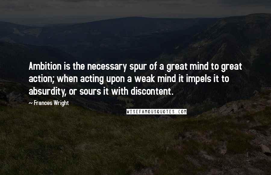 Frances Wright Quotes: Ambition is the necessary spur of a great mind to great action; when acting upon a weak mind it impels it to absurdity, or sours it with discontent.